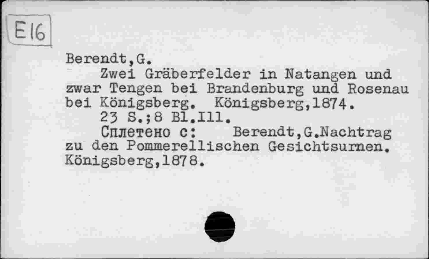 ﻿Berendt,G.
Zwei Gräberfelder in Natangen und zwar Tengen bei Brandenburg und Rosenau bei Königsberg. Königsberg,1874.
23 S.;8 Bl.Ill.
Сплетено c:	Berendt,G.Nachtrag
zu den Pommerellischen Gesichtsurnen. Königsberg,187 8.